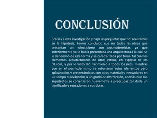 CONCLUSIÓN
Gracias a esta investigación y bajo las preguntas que nos realizamos
en la hipótesis, hemos concluido que no todas las obras que
presentan un eclecticismo son posmodernistas; ya que
anteriormente ya se había presentado una arquitectura a la cuál se
le denominó de esta forma y se caracterizaba por tomar tal cuál los
elementos arquitectónicos de otros estilos, en especial de los
clásicos, y por lo tanto dio nacimiento a todos los neos; mientras
que en el posmodernismo se retomaron estos elementos pero
aplicándolos y presentándolos con otros materiales innovadores en
su tiempo o llevándolos a un grado de abstracción, además que sus
arquitectos se comenzaron nuevamente a preocupar por darle un
significado y sensaciones a sus obras.
 