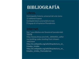 BIBLIOGRAFÍA
Libros.
Enciclopedia historia universal del arte tomo
11 editorial Espasa
Enciclopedia historia universal del arte tomo
El Lenguaje de la Arquitectura Posmodernista.


Internet.
http//.www.slideshare.neta-Somonterod/posmodernidad-
7536796
http://www.ehow.com/info_10056459_califor
nia-building-codes-landing-front-shower-
1950.html
http://es.wikipedia.org/wiki/Arquitectura_en_
Estados_Unidos
http://es.wikipedia.org/wiki/Arquitectura_en_
Estados_Unidos_Posmodernos
 