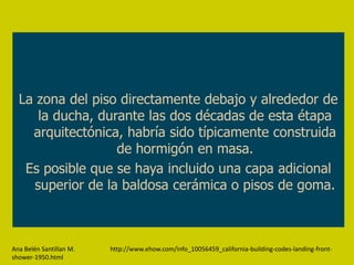 La zona del piso directamente debajo y alrededor de
     la ducha, durante las dos décadas de esta étapa
    arquitectónica, habría sido típicamente construida
                  de hormigón en masa.
   Es posible que se haya incluido una capa adicional
    superior de la baldosa cerámica o pisos de goma.



Ana Belén Santillan M.   http://www.ehow.com/info_10056459_california-building-codes-landing-front-
shower-1950.html
 