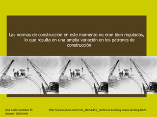 Las normas de construcción en este momento no eran bien reguladas,
         lo que resulta en una amplia variación en los patrones de
                               construcción.




Ana Belén Santillan M.   http://www.ehow.com/info_10056459_california-building-codes-landing-front-
shower-1950.html
 