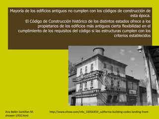 Mayoría de los edificios antiguos no cumplen con los códigos de construcción de
                                                                           esta época.
           El Código de Construcción histórico de los distintos estados ofrece a los
                   propietarios de los edificios más antiguos cierta flexibilidad en el
      cumplimiento de los requisitos del código si las estructuras cumplen con los
                                                                criterios establecidos




Ana Belén Santillan M.    http://www.ehow.com/info_10056459_california-building-codes-landing-front-
shower-1950.html
 