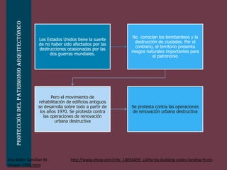 Protección del patrimonio arquitectónico


                                                                                                No conocían los bombardeos y la
                                               Los Estados Unidos tiene la suerte
                                                                                                 destrucción de ciudades. Por el
                                               de no haber sido afectados por las
                                                                                                  contrario, el territorio presenta
                                               destrucciones ocasionadas por las
                                                                                               riesgos naturales importantes para
                                                    dos guerras mundiales.
                                                                                                           el patrimonio




                                                      Pero el movimiento de
                                               rehabilitación de edificios antiguos
                                               se desarrolla sobre todo a partir de            Se protesta contra las operaciones
                                                los años 1970. Se protesta contra              de renovación urbana destructiva
                                                  las operaciones de renovación
                                                        urbana destructiva




Ana Belén Santillan M.                                          http://www.ehow.com/info_10056459_california-building-codes-landing-front-
shower-1950.html
 