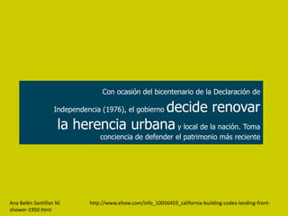Con ocasión del bicentenario de la Declaración de

                                     decide renovar
                  Independencia (1976), el gobierno

                    la herencia urbana y local de la nación. Toma
                                conciencia de defender el patrimonio más reciente




Ana Belén Santillan M.      http://www.ehow.com/info_10056459_california-building-codes-landing-front-
shower-1950.html
 