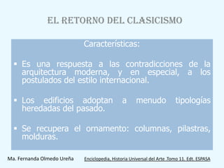 EL RETORNO DEL CLASICISMO

                            Características:

   Es una respuesta a las contradicciones de la
    arquitectura moderna, y en especial, a los
    postulados del estilo internacional.

   Los edificios adoptan                     a      menudo              tipologías
    heredadas del pasado.

   Se recupera el ornamento: columnas, pilastras,
    molduras.

Ma. Fernanda Olmedo Ureña   Enciclopedia, Historia Universal del Arte .Tomo 11. Edt. ESPASA
 