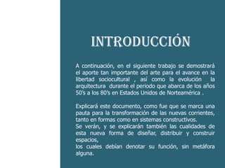 -He aquí el
                 Introducción
    cruce  A continuación, en el siguiente trabajo se demostrará
           el aporte tan importante del arte para el avance en la

esquizofrénico
           libertad sociocultural , así como la evolución      la
           arquitectura durante el periodo que abarca de los años
           50’s a los 80’s en Estados Unidos de Norteamérica .
entre Explicará este documento, como fue que se marca una
       dos códigos que
      pauta para la transformación de las nuevas corrientes,
 es característico del
      tanto en formas como en sistemas constructivos.
      Se verán, y se explicarán también las cualidades de
    postmoderno distribuir y construir
      esta nueva forma de diseñar,
      espacios,
           los cuales debían denotar su función, sin metáfora
           alguna.
 