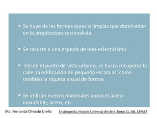  Se huye de las formas puras o limpias que dominaban
        en la arquitectura racionalista.

       Se recurre a una especie de neo-eclecticismo.

       Desde el punto de vista urbano, se busca recuperar la
        calle, la edificación de pequeña escala así como
        también la riqueza visual de formas.

       Se utilizan nuevos materiales como el acero
        inoxidable, acero, etc.
Ma. Fernanda Olmedo Ureña   Enciclopedia, Historia Universal del Arte .Tomo 11. Edt. ESPASA
 