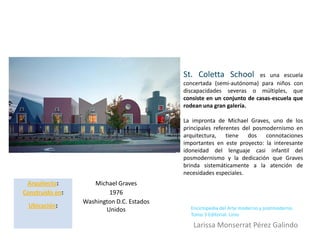 St. Coletta School          es una escuela
                                           concertada (semi-autónoma) para niños con
                                           discapacidades severas o múltiples, que
                                           consiste en un conjunto de casas-escuela que
                                           rodean una gran galería.

                                           La impronta de Michael Graves, uno de los
                                           principales referentes del posmodernismo en
                                           arquitectura, tiene dos connotaciones
                                           importantes en este proyecto: la interesante
                                           idoneidad del lenguaje casi infantil del
                                           posmodernismo y la dedicación que Graves
                                           brinda sistemáticamente a la atención de
                                           necesidades especiales.
 Arquitecto:        Michael Graves
Construido en:           1976
                 Washington D.C. Estados
 Ubicación:                                  Enciclopedia del Arte moderno y postmoderno.
                        Unidos
                                             Tomo 3 Editorial. Linio

                                              Larissa Monserrat Pérez Galindo
 