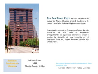 Ten Peachtree Place            se halla situado en la
                                           ciudad de Atlanta (Estados Unidos), también se le
                                           conoce con el alias de Coca-Cola Computer Center.


                                           Es empleado entre otros fines como oficinas. Para la
                                           realización de esta torre se emplearon
                                           principalmente los siguientes elementos: cristal y
                                           granito. La ubicación de este inmueble es 10
                                           Peachtree Place NE, Upper Midtown Atlanta GA
                                           United States.




 Arquitecto:         Michael Graves
Construido en:             1949                       Enciclopedia del Arte moderno y postmoderno. Tomo
                                                      3 Editorial. Linio
  Ubicación:     Atlanta, Estados Unidos
                                                         Larissa Monserrat Pérez Galindo
 