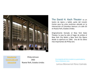The David H. Koch Theater               es un
                                              teatro de ópera y ballet, parte del Lincoln
                                              Center para las artes escénicas ubicado en la
                                              intersección of Columbus Avenue y la calle 63
                                              en Nueva York, Estados Unidos.

                                              Originalmente llamado el New York State
                                              Theater, la casa ha sido el hogar de ambos el
                                              New York City Ballet y New York City Opera
                                              desde su apertura en 1964. Una de las obras
                                              más importantes de Philip Jons




 Arquitecto:          Philip Johnson
Construido en:             1963                   Enciclopedia del Arte moderno y postmoderno.
                                                  Tomo 3 Editorial. Linio
  Ubicación:     Nueva York, Estados Unidos
                                                   Larissa Monserrat Pérez Galindo
 