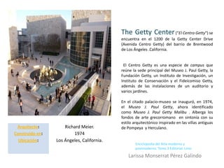 The Getty Center (“El Centro Getty”) se
                                            encuentra en el 1200 de la Getty Center Drive
                                            (Avenida Centro Getty) del barrio de Brentwood
                                            de Los Ángeles .California.


                                             El Centro Getty es una especie de campus que
                                            reúne la sede principal del Museo J. Paul Getty, la
                                            Fundación Getty, un Instituto de Investigación, un
                                            Instituto de Conservación y el Fideicomiso Getty,
                                            además de las instalaciones de un auditorio y
                                            varios jardines.

                                            En el citado palacio-museo se inauguró, en 1974,
                                            el Museo J. Paul Getty, ahora identificado
                                            como Museo J. Paul Getty Malibu . Alberga los
                                            fondos de arte grecorromano en sintonía con su
                                            estilo arquitectónico inspirado en las villas antiguas
 Arquitecto:         Richard Meier.         de Pompeya y Herculano.
Construido en:           1974
  Ubicación:     Los Ángeles, California.
                                                    Enciclopedia del Arte moderno y
                                                    postmoderno. Tomo 3 Editorial. Linio

                                                Larissa Monserrat Pérez Galindo
 