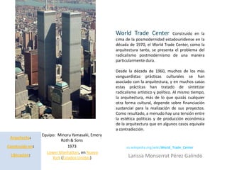 World Trade Center             Construido en la
          Minoru Yamasaki                         cima de la posmodernidad estadounidense en la
                                                  década de 1970, el World Trade Center, como la
                                                  arquitectura tanto, se presenta el problema del
                                                  radicalismo postmodernismo de una manera
                                                  particularmente dura.

                                                  Desde la década de 1960, muchos de los más
                                                  vanguardistas prácticas culturales se han
                                                  asociado con la arquitectura, y en muchos casos
                                                  estas prácticas han tratado de sintetizar
                                                  radicalismo artístico y político. Al mismo tiempo,
                                                  la arquitectura, más de lo que quizás cualquier
                                                  otra forma cultural, depende sobre financiación
                                                  sustancial para la realización de sus proyectos.
                                                  Como resultado, a menudo hay una tensión entre
                                                  la estética políticas y de producción económica
                                                  de la arquitectura que en algunos casos equivale
                                                  a contradicción.
                 Equipo: Minoru Yamasaki, Emery
 Arquitecto:
                           Roth & Sons
Construido en:                 1973                     es.wikipedia.org/wiki/World_Trade_Center
                   Lower Manhattan, en Nueva
 Ubicación:                                              Larissa Monserrat Pérez Galindo
                      York (Estados Unidos)
 