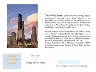 The Willis Tower          (anteriormente llamado y todavía
                                        comúnmente conocida como Sears Tower) es un
                                        rascacielos en Chicago, Illinois. En el momento de su
                                        finalización en 1973, fue el edificio más alto en el mundo,
                                        superando al World Trade Center towers en Nueva York, y
                                        celebró este rango durante casi 25 años.

                                        La Torre Willis es el edificio más alto en los Estados Unidos
                                        y la estructura independiente más alta-séptimo en el
                                        mundo. El rascacielos es uno de los destinos turísticos más
                                        populares de Chicago, y más de un millón de personas
                                        visitan su plataforma de observación de cada año.
                                        Aunque los derechos del nombre de Sears expiró en 2003,
                                        el edificio siguió siendo llamada la Torre Sears durante
                                        varios años.



 Arquitecto:           Alvar Aalto
Construido en:            1973
                                                         Enciclopedia del Arte moderno y
 Ubicación:      Chicago (Estados Unidos)                postmoderno. Tomo 3 Editorial. Linio

                                                      Larissa Monserrat Pérez Galindo
 