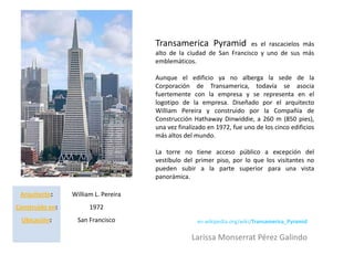 Transamerica Pyramid            es el rascacielos más
                                      alto de la ciudad de San Francisco y uno de sus más
                                      emblemáticos.

                                      Aunque el edificio ya no alberga la sede de la
                                      Corporación de Transamerica, todavía se asocia
                                      fuertemente con la empresa y se representa en el
                                      logotipo de la empresa. Diseñado por el arquitecto
                                      William Pereira y construido por la Compañía de
                                      Construcción Hathaway Dinwiddie, a 260 m (850 pies),
                                      una vez finalizado en 1972, fue uno de los cinco edificios
                                      más altos del mundo.

                                      La torre no tiene acceso público a excepción del
                                      vestíbulo del primer piso, por lo que los visitantes no
                                      pueden subir a la parte superior para una vista
                                      panorámica.

 Arquitecto:     William L. Pereira
Construido en:         1972
 Ubicación:        San Francisco                     en.wikipedia.org/wiki/Transamerica_Pyramid

                                                   Larissa Monserrat Pérez Galindo
 
