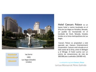 Hotel Caesars Palace             es un
                                        lujoso hotel y casino localizado en el
                                        Strip de Las Vegas en Paradise, Nevada,
                                        un pueblo no incorporada en el
                                        Condado de Clark, Nevada, Estados
                                        Unidos en el área metropolitana de Las
                                        Vegas.

                                         Caesars Palace es propiedad y está
                                        operado por Caesars Entertainment
                                        Corporation. Caesars está situado en el
                                        lado oeste de la Strip, entre el Bellagio
                                        y el Mirage. El hotel cuenta con un
 Arquitecto:          Jay Sarno         centro de convenciones de más de
Construido en:          1965            300.000 pies cuadrados (28.000 m2).
                 Las Vegas (Estados
 Ubicación:
                       Unidos)            es.wikipedia.org/wiki/Caesars_Palace
                                      Larissa Monserrat Pérez Galindo
 
