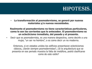 Hipotesis.
    •    La transformación al posmodernismo, se generó por nuevos
                     materiales y/o nuevas necesidades.

    Realmente el posmodernismo no tiene características particulares,
    como lo son las corrientes que lo anteceden. El posmodernismo es
            un eclecticismo inmediato, del pasado y el presente.
•   Decir que es posmodernista, es una manera despectiva, como decirle a una
           mujer, “un ser no hombre”, o es como decir un no moderno.

         Entonces, si en estados unidos los edificios presentaran eclecticismos
          clásicos, ¿Serán siempre posmodernistas?, ¿Si la arquitectura que se
        presenta en ese periodo muestra la falta de metáfora, podrá clasificarse
                                  como de este estilo?
 