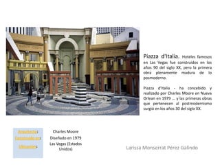 Piazza d'Italia.     Hoteles famosos
                                             en Las Vegas fue construidos en los
                                             años 90 del siglo XX, pero la primera
                                             obra plenamente madura de lo
                                             posmoderno.

                                             Piazza d'Italia - ha concebido y
                                             realizado por Charles Moore en Nueva
                                             Orlean en 1979 ... y las primeras obras
                                             que pertenecen al postmodernismo
                                             surgió en los años 30 del siglo XX.




 Arquitecto:       Charles Moore
Construido en:   Diseñado en 1979
                 Las Vegas (Estados
 Ubicación:                           Larissa Monserrat Pérez Galindo
                      Unidos)
 