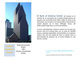 El Bank of America Center                    de Houston es el
                                          nombre de un rascacielos de la ciudad estadounidense de
                                          Houston, fue construido entre 1981 y 1983. Su altura es de
                                          238 metros, por lo tanto, es el cuarto edificio más alto de la
                                          ciudad después de la Torre JPMorgan Chase, del
                                          edificio Wells Fargo Plaza, y la Torre de Williams.

                                          La torre, está dedicada a oficinas, cuenta con 56 pisos por
                                          encima nivel de la planta baja, con un total de 130.000
                                          metros cuadrados disponibles, convirtiéndolo en el séptimo
                                          edificio más alto del estado de Texas su diseño tiene la
                                          particularidad de disponer de un techo dividido en tres
                                          alturas o niveles.



                  Phillip Johnson/John
 Arquitecto:
                          Burgee
Construido en:             1983
                 Houston, Texas(Estados                 es.wikipedia.org/wiki/Bank_of_America_Center_(H
 Ubicación:                                             ouston)
                         Unidos)
                                                        Larissa Monserrat Pérez Galindo
 