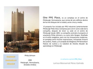 One PPG Place,             es un complejo en el centro de
                                              Pittsburgh, Pennsylvania, que consta de seis edificios dentro
                                              de los tres bloques de la ciudad y acres cinco y media.

                                               El proyecto fue iniciado por PPG Industries (anteriormente
                                              Pittsburgh Plate Glass Company) para servir como sede de la
                                              compañía, después de tener su sede en el centro de
                                              Pittsburgh desde 1895. La compañía contrató el proyecto al
                                              arquitecto Philip Johnson y su socio John Burgee. Diseñado
                                              en el estilo neogótico, pero con las innovaciones modernas,
                                              el complejo tenía muchas inspiraciones, incluyendo Victoria
                                              de Londres, Tower, y el condado de Allegheny HH Richardson
                                              Palacio de Justicia y la Catedral de Charles Klauder de
                                              aprendizaje en Pittsburgh.




                      Philip Johnson
 Arquitecto:
                                                                      en.wikipedia.org/wiki/PPG_Place
Construido en:              1983
                 Pittsburgh , Pennsylvania,                 Larissa Monserrat Pérez Galindo
 Ubicación:
                      (Estados Unidos)
 