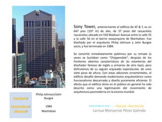 Sony Tower,        anteriormente el edificio de AT & T, es un
                                       647 pies (197 m) de alto, de 37 pisos del rascacielos
                                       rascacielos ubicado en 550 Madison Avenue entre la calle 55
                                       y la calle 56 en el barrio neoyorquino de Manhattan. Fue
                                       diseñado por el arquitecto Philip Johnson y John Burgee
                                       socio, y fue terminada en 1984.

                                       Se convirtió inmediatamente polémica por su remate (a
                                       veces se burlaban como "Chippendale", después de los
                                       frontones abiertos característicos de las estanterías del
                                       diseñador famoso de Inglés y armarios de otro tipo), pero
                                       disfrutamos de su zaguán arqueado espectacular, de unos
                                       siete pisos de altura. Con estas adiciones ornamentales, el
                                       edificio desafió demanda modernismo arquitectónico como
                                       funcionalismo descarnado y diseño puramente eficiente. El
                                       efecto que el edificio tenía en el público en general ha sido
                                       descrito como una legitimación del movimiento de
                                       arquitectura posmoderna en la escena mundial.
                 Philip Johnson/John
 Arquitecto:            Burgee

Construido en:         1984                        www.emporis.com › ... › New York › New York City
  Ubicación:         Manhattan                        Larissa Monserrat Pérez Galindo
 