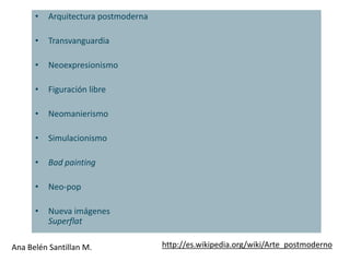 •   Arquitectura postmoderna

      •   Transvanguardia

      •   Neoexpresionismo

      •   Figuración libre

      •   Neomanierismo

      •   Simulacionismo

      •   Bad painting

      •   Neo-pop

      •   Nueva imágenes
          Superflat

Ana Belén Santillan M.               http://es.wikipedia.org/wiki/Arte_postmoderno
 