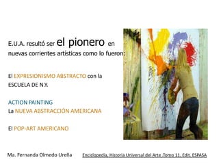 E.U.A. resultó ser   el pionero          en
nuevas corrientes artísticas como lo fueron:


El EXPRESIONISMO ABSTRACTO con la
ESCUELA DE N.Y.

ACTION PAINTING
La NUEVA ABSTRACCIÓN AMERICANA

El POP-ART AMERICANO



Ma. Fernanda Olmedo Ureña   Enciclopedia, Historia Universal del Arte .Tomo 11. Edit. ESPASA
 