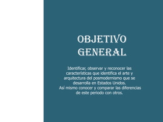 -He aquí el
      Objetivo
    cruce
       General
esquizofrénico
           Identificar, observar y reconocer las
entre dos códigos que
          características que identifica el arte y
        arquitectura del posmodernismo que se
              desarrolla en Estados Unidos.
 es característico del
      Así mismo conocer y comparar las diferencias
               de este periodo con otros.
    postmoderno
 
