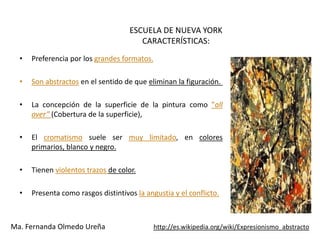 ESCUELA DE NUEVA YORK
                                        CARACTERÍSTICAS:
  •   Preferencia por los grandes formatos.

  •   Son abstractos en el sentido de que eliminan la figuración.

  •   La concepción de la superficie de la pintura como ”all
      over” (Cobertura de la superficie),

  •   El cromatismo suele ser muy limitado, en colores
      primarios, blanco y negro.

  •   Tienen violentos trazos de color.

  •   Presenta como rasgos distintivos la angustia y el conflicto.



Ma. Fernanda Olmedo Ureña                     http://es.wikipedia.org/wiki/Expresionismo_abstracto
 