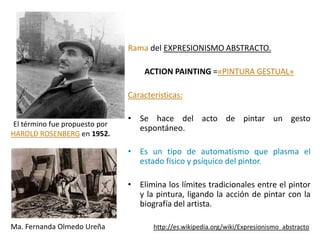 Rama del EXPRESIONISMO ABSTRACTO.

                                    ACTION PAINTING =«PINTURA GESTUAL»

                                Características:

                                • Se hace del acto de pintar un gesto
 El término fue propuesto por
                                  espontáneo.
HAROLD ROSENBERG en 1952.

                                • Es un tipo de automatismo que plasma el
                                  estado físico y psíquico del pintor.

                                • Elimina los límites tradicionales entre el pintor
                                  y la pintura, ligando la acción de pintar con la
                                  biografía del artista.

Ma. Fernanda Olmedo Ureña              http://es.wikipedia.org/wiki/Expresionismo_abstracto
 