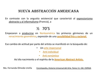 NUEVA ABSTRACCIÓN AMERICANA
 En contraste con la angustia existencial que caracterizó al expresionismo
    abstracto y al informalismo (Francia), a

                             ½ 70’S
 Empezaron a producirse en Norteamérica los primeros gérmenes de un
   renacimiento geométrico, expresión de una sensibilidad fría y racional.

 Ese cambio de actitud por parte del artista se manifestó en la búsqueda de:
                             • Un arte impersonal
                                • Anti individual
                               • Anti romántico
        Así dio nacimiento a el espíritu de la American Abstract Artists.


Ma. Fernanda Olmedo Ureña    Enciclopedia, Historia Universal del Arte .Tomo 11. Edt. ESPASA
 
