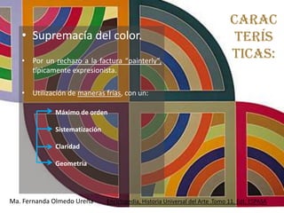 Carac
   • Supremacía del color.                                                      terís
   • Por un rechazo a la factura “painterly”,
                                                                               ticas:
     típicamente expresionista.

   • Utilización de maneras frías, con un:

             Máximo de orden

             Sistematización

             Claridad

             Geometría




Ma. Fernanda Olmedo Ureña      Enciclopedia, Historia Universal del Arte .Tomo 11. Edt. ESPASA
 