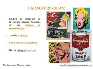 CARACTERÍSTICAS:

  • Empleo de imágenes de
    la cultura popular tomadas
    de     los    medios    de
    comunicación.

  •   Uso de la IRONÍA.

  • CARICATURESCAS (COMICS)

  • Uso de colores llamativos.




Ma. Fernanda Olmedo Ureña          http://es.wikipedia.org/wiki/Arte_pop
 