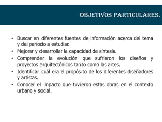 Objetivos particulares.


• Buscar en diferentes fuentes de información acerca del tema
  y del período a estudiar.
• Mejorar y desarrollar la capacidad de síntesis.
• Comprender la evolución que sufrieron los diseños y
  proyectos arquitectónicos tanto como las artes.
• Identificar cuál era el propósito de los diferentes diseñadores
  y artistas.
• Conocer el impacto que tuvieron estas obras en el contexto
  urbano y social.
 