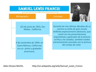 Samuel Lewis Francis
           Bibliographic                       Concepto



               (25 de junio de 1923, San       Durante las tres últimas décadas de su
                  Mateo , California                carrera su estilo de gran escala
                                               brillante expresionismo abstracto, que
                                                     contó con las presentaciones
                                                espontáneas y gestuales de la pintura
                                                acrílica y los lavados, también estaba
           4 de noviembre de 1994, en          estrechamente asociado con la pintura
            Santa Mónica, California)                     del campo de color .
             era un pintor y grabador
                   americano.




Adan Orozco Morfin.        http://en.wikipedia.org/wiki/Samuel_Lewis_Francis
 