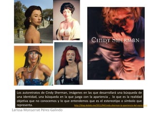 Los autoretratos de Cindy Sherman, imágenes en las que desarrollará una búsqueda de
  una identidad, una búsqueda en la que juega con la apariencia , lo que es la realidad
  objetiva que no conocemos y lo que entendemos que es el estereotipo o símbolo que
  representa.                           http://blog.dedalo.mx/2011/04/cindy-sherman-la-apariencia-del-vacio.html

Larissa Monserrat Pérez Galindo
 