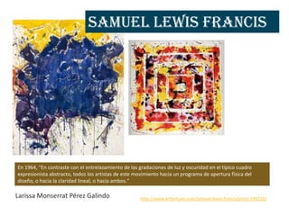 Samuel Lewis Francis




En 1964, "En contraste con el entrelazamiento de las gradaciones de luz y oscuridad en el típico cuadro
expresionista abstracto, todos los artistas de este movimiento hacia un programa de apertura física del
diseño, o hacia la claridad lineal, o hacia ambos."

Larissa Monserrat Pérez Galindo                       http://www.artfortune.com/samuel-lewis-francis/artist-199210/
 