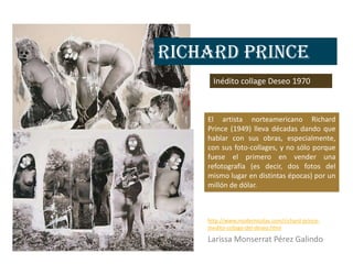 Richard Prince
      Inédito collage Deseo 1970



    El artista norteamericano Richard
    Prince (1949) lleva décadas dando que
    hablar con sus obras, especialmente,
    con sus foto-collages, y no sólo porque
    fuese el primero en vender una
    refotografía (es decir, dos fotos del
    mismo lugar en distintas épocas) por un
    millón de dólar.



    http://www.modernicolas.com/richard-prince-
    inedito-collage-del-deseo.html

    Larissa Monserrat Pérez Galindo
 