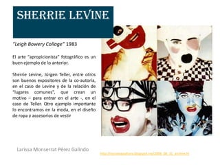 Sherrie Levine

“Leigh Bowery Collage” 1983

El arte “apropicionista” fotográfico es un
buen ejemplo de lo anterior.

Sherrie Levine, Jürgen Teller, entre otros
son buenos expositores de la co-autoría,
en el caso de Levine y de la relación de
“lugares comunes”, que crean un
motivo – para entrar en el arte -, en el
caso de Teller. Otro ejemplo importante
lo encontramos en la moda, en el diseño
de ropa y accesorios de vestir




  Larissa Monserrat Pérez Galindo
                                             http://sociologiaahora.blogspot.mx/2008_08_31_archive.hl
 