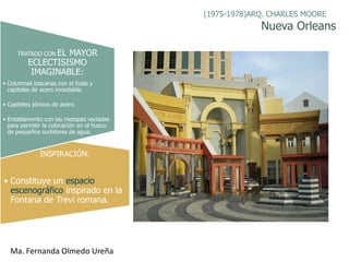 (1975-1978)ARQ. CHARLES MOORE
                                                         Nueva Orleans

     TRATADO CONEL MAYOR
          ECLECTISISMO
           IMAGINABLE:
• Columnas toscanas con el fuste y
  capiteles de acero inoxidable.

• Capiteles jónicos de acero.

• Entablamento con las metopas vaciadas
  para permitir la colocación en el hueco
  de pequeños surtidores de agua.


              INSPIRACIÓN:


• Constituye un espacio
  escenográfico inspirado en la
  Fontana de Trevi romana.




  Ma. Fernanda Olmedo Ureña
 