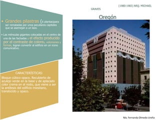 (1980-1983) ARQ. MICHAEL
                                                     GRAVES


                                                          Oregón
• Grandes pilastras (6 plantas)para
   ser rematadas por unos peculiares capiteles
   que se asemejan a un lazo.

• Las ménsulas gigantes colocadas en el centro de
  una de las fachadas y el efecto producido
  por el contraste de colores, volúmenes y
  formas, logran convertir al edificio en un icono
  comunicativo.




           CARACTERÍSTICAS:
Bloque cúbico opaco. Recubierto de
azulejo verde en la base y de aplacado
color crema en el resto, que viene a ser
la antítesis del edificio miesitano,
translúcido y opaco.




                                                                      Ma. Fernanda Olmedo Ureña
 