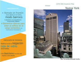 (1978-1984) Arquitecto Philip
                                      Jhonson

         CARACTERÍSTICAS:                                      Nueva York
  • Remate en frontón
        recto abierto en el centro,
       modo barroco
     • alusiones a la arquitectura
          renacentista italiana.
• Elementos clásicos para
   dotar al edificio de la
     carga semántica del
       movimiento Posmoderno.




    IDEOLOGÍA DE JHONSON:

          negación
Ratifica la de la
caja de vidrio
racionalista.


• El clasicismo le sirve de
  nuevo a tal efecto.

                                                       Ma. Fernanda Olmedo Ureña
 