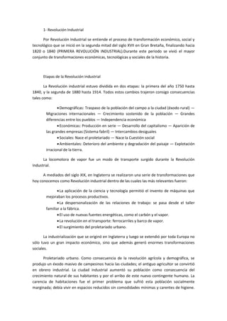 1- Revolución Industrial
Por Revolución Industrial se entiende el proceso de transformación económico, social y
tecnológico que se inició en la segunda mitad del siglo XVII en Gran Bretaña, finalizando hacia
1820 o 1840 (PRIMERA REVOLUCIÓN INDUSTRIAL).Durante este periodo se vivió el mayor
conjunto de transformaciones económicas, tecnológicas y sociales de la historia.
Etapas de la Revolución industrial
La Revolución industrial estuvo dividida en dos etapas: la primera del año 1750 hasta
1840, y la segunda de 1880 hasta 1914. Todos estos cambios trajeron consigo consecuencias
tales como:
Demográficas: Traspaso de la población del campo a la ciudad (éxodo rural) —
Migraciones internacionales — Crecimiento sostenido de la población — Grandes
diferencias entre los pueblos — Independencia económica
Económicas: Producción en serie — Desarrollo del capitalismo — Aparición de
las grandes empresas (Sistema fabril) — Intercambios desiguales
Sociales: Nace el proletariado — Nace la Cuestión social
Ambientales: Deterioro del ambiente y degradación del paisaje — Explotación
irracional de la tierra.
La locomotora de vapor fue un modo de transporte surgido durante la Revolución
Industrial.
A mediados del siglo XIX, en Inglaterra se realizaron una serie de transformaciones que
hoy conocemos como Revolución industrial dentro de las cuales las más relevantes fueron:
La aplicación de la ciencia y tecnología permitió el invento de máquinas que
mejoraban los procesos productivos.
La despersonalización de las relaciones de trabajo: se pasa desde el taller
familiar a la fábrica.
El uso de nuevas fuentes energéticas, como el carbón y el vapor.
La revolución en el transporte: ferrocarriles y barco de vapor.
El surgimiento del proletariado urbano.
La industrialización que se originó en Inglaterra y luego se extendió por toda Europa no
sólo tuvo un gran impacto económico, sino que además generó enormes transformaciones
sociales.
Proletariado urbano. Como consecuencia de la revolución agrícola y demográfica, se
produjo un éxodo masivo de campesinos hacia las ciudades; el antiguo agricultor se convirtió
en obrero industrial. La ciudad industrial aumentó su población como consecuencia del
crecimiento natural de sus habitantes y por el arribo de este nuevo contingente humano. La
carencia de habitaciones fue el primer problema que sufrió esta población socialmente
marginada; debía vivir en espacios reducidos sin comodidades mínimas y carentes de higiene.
 