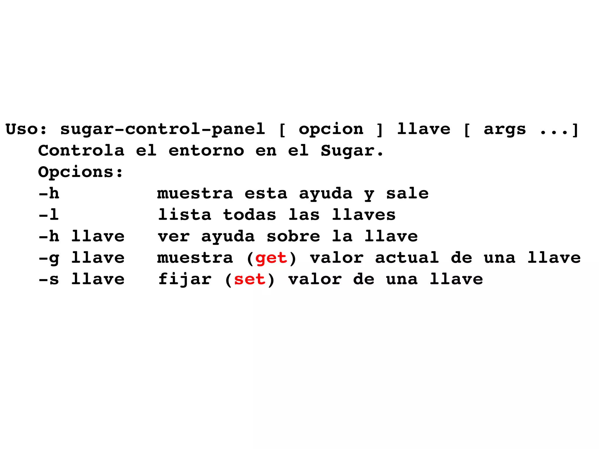 Uso: sugar-control-panel [ opcion ] llave [ args ...]  Controla el entorno en el Sugar.  Opcions:  -h  muestra esta ayuda y sale -l  lista todas las llaves  -h llave  ver ayuda sobre la llave -g llave  muestra ( get ) valor actual de una llave  -s llave  fijar ( set ) valor de una llave 