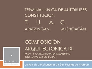 TERMINAL UNICA DE AUTOBUSES
CONSTITUCION
T.      U.        A. C.
APATZINGAN                 MICHOACÁN

COMPOSICIÓN
ARQUITECTÓNICA IX
PROF. J. CARLOS LOBATO VALDESPINO
JOSÉ JAIME ZARCO DURAN

Universidad Michoacana de San Nicolás de Hidalgo