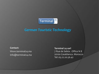 German Touristic Technology

Contact:
Www.terminal24.ma
Info@terminal24.ma

Terminal 24 sarl
7 Rue de Sebta . Office N 8
20100 Casablanca. Morocco
Tel: 05.22.20.56.42

 