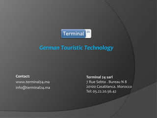 German Touristic Technology

Contact:
www.terminal24.ma
info@terminal24.ma

Terminal 24 sarl
7 Rue Sebta . Bureau N 8
20100 Casablanca. Morocco
Tel: 05.22.20.56.42

 