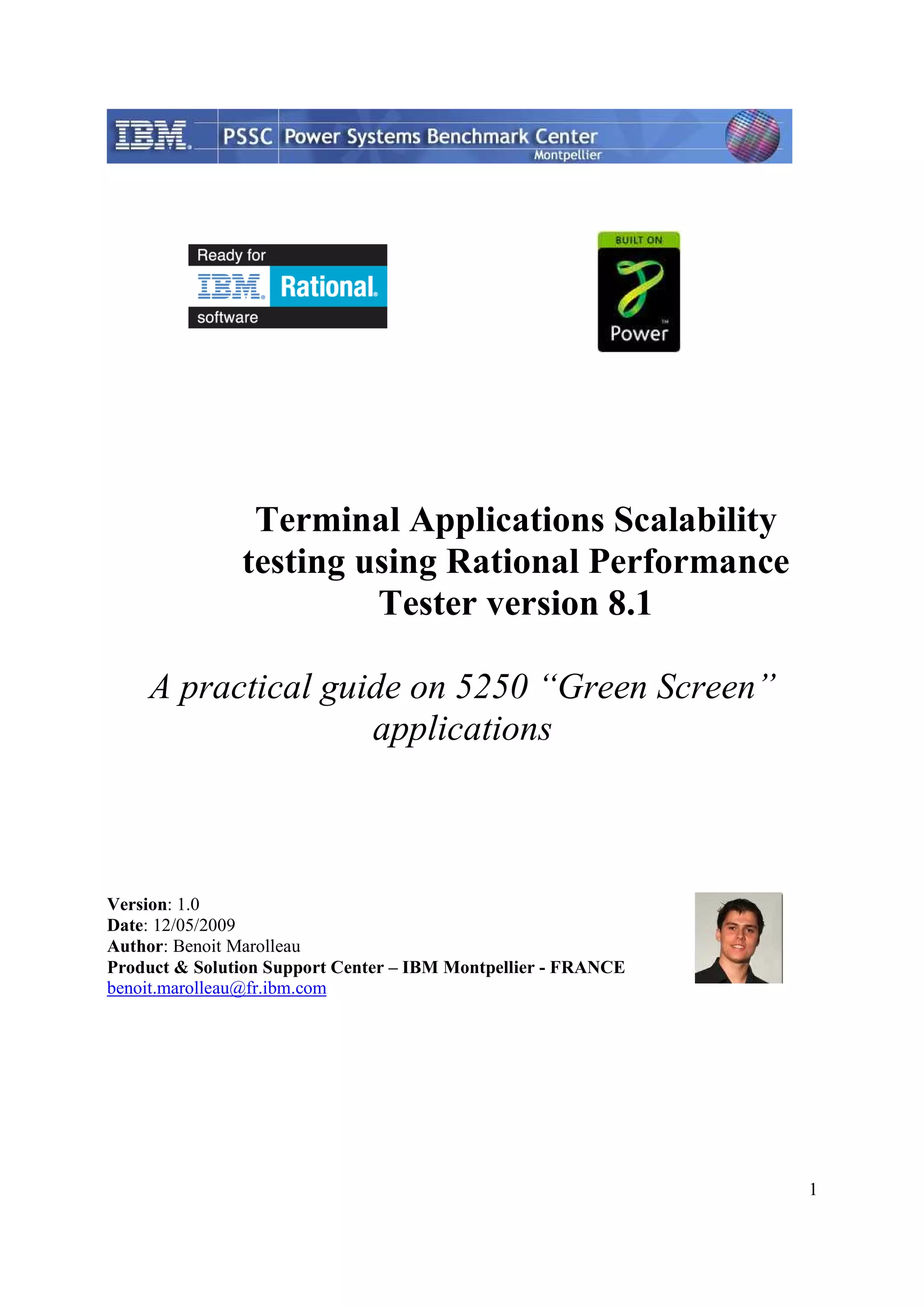 1 Terminal Applications Scalability testing using Rational Performance Tester version 8.1 A practical guide on 5250 “Green Screen” applications Version: 1.0 Date: 12/05/2009 Author: Benoit Marolleau Product & Solution Support Center – IBM Montpellier - FRANCE benoit.marolleau@fr.ibm.com 