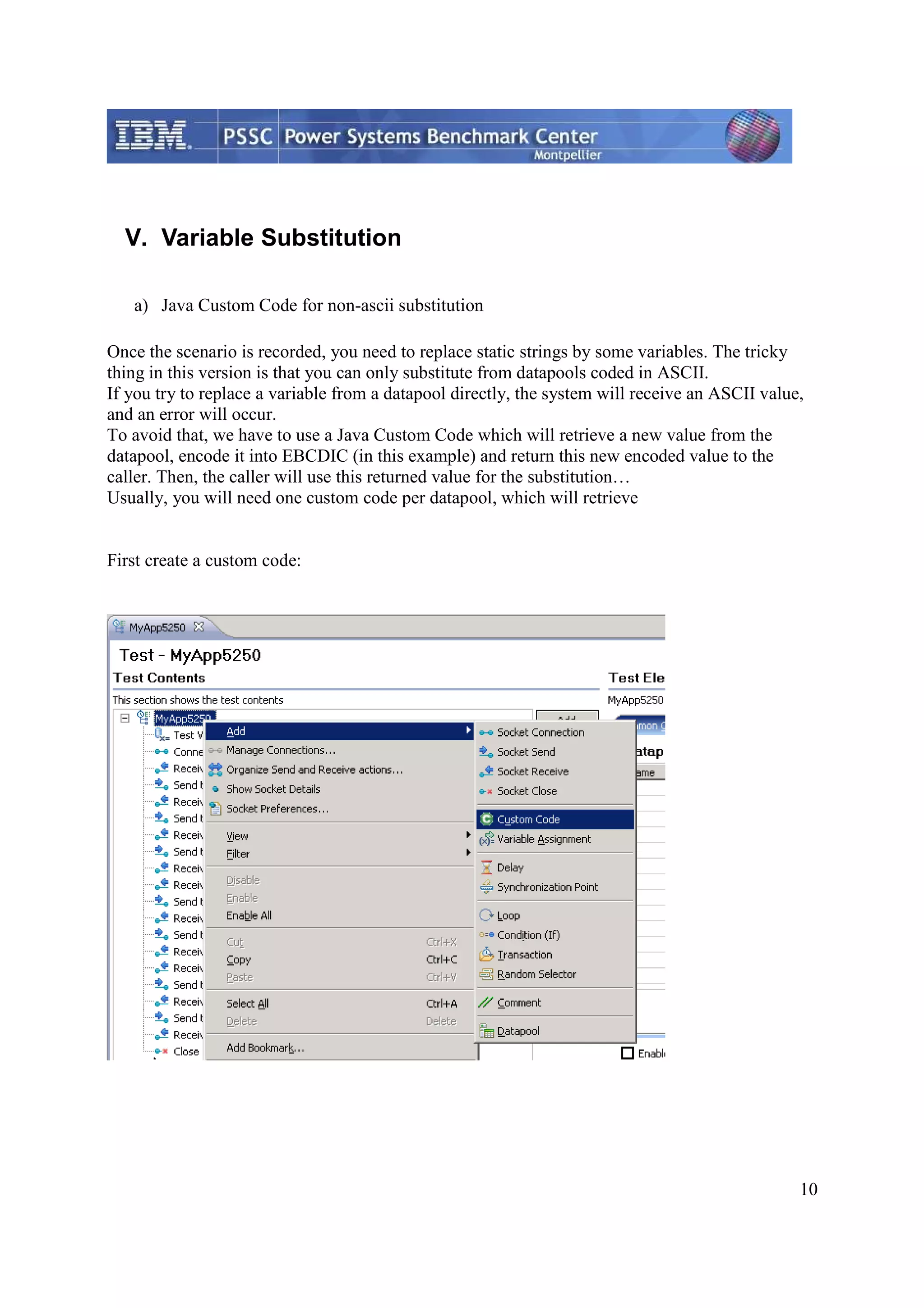 10 V. Variable Substitution a) Java Custom Code for non-ascii substitution Once the scenario is recorded, you need to replace static strings by some variables. The tricky thing in this version is that you can only substitute from datapools coded in ASCII. If you try to replace a variable from a datapool directly, the system will receive an ASCII value, and an error will occur. To avoid that, we have to use a Java Custom Code which will retrieve a new value from the datapool, encode it into EBCDIC (in this example) and return this new encoded value to the caller. Then, the caller will use this returned value for the substitution… Usually, you will need one custom code per datapool, which will retrieve First create a custom code: 