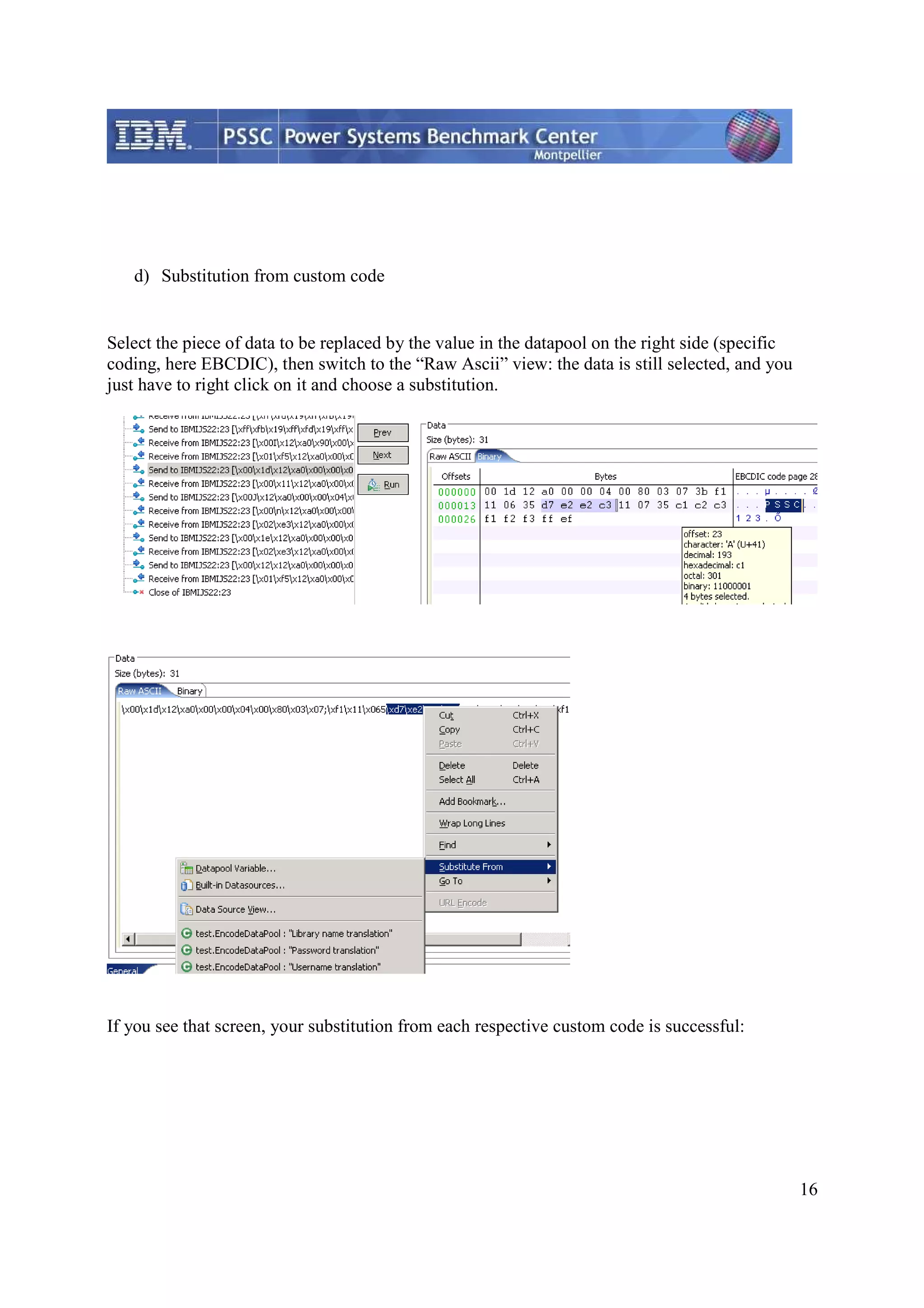 16 d) Substitution from custom code Select the piece of data to be replaced by the value in the datapool on the right side (specific coding, here EBCDIC), then switch to the “Raw Ascii” view: the data is still selected, and you just have to right click on it and choose a substitution. If you see that screen, your substitution from each respective custom code is successful: 