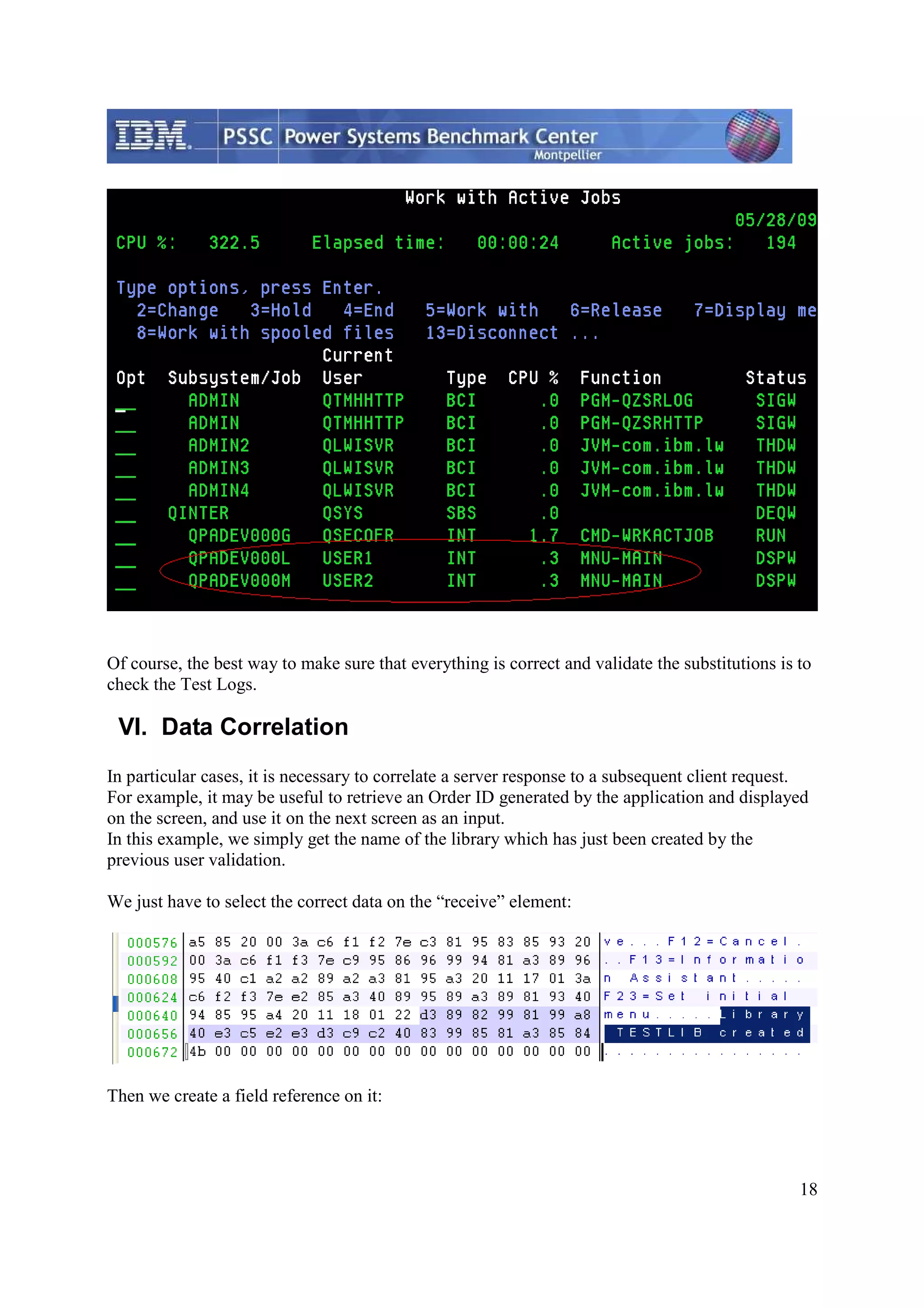 18 Of course, the best way to make sure that everything is correct and validate the substitutions is to check the Test Logs. VI. Data Correlation In particular cases, it is necessary to correlate a server response to a subsequent client request. For example, it may be useful to retrieve an Order ID generated by the application and displayed on the screen, and use it on the next screen as an input. In this example, we simply get the name of the library which has just been created by the previous user validation. We just have to select the correct data on the “receive” element: Then we create a field reference on it: 