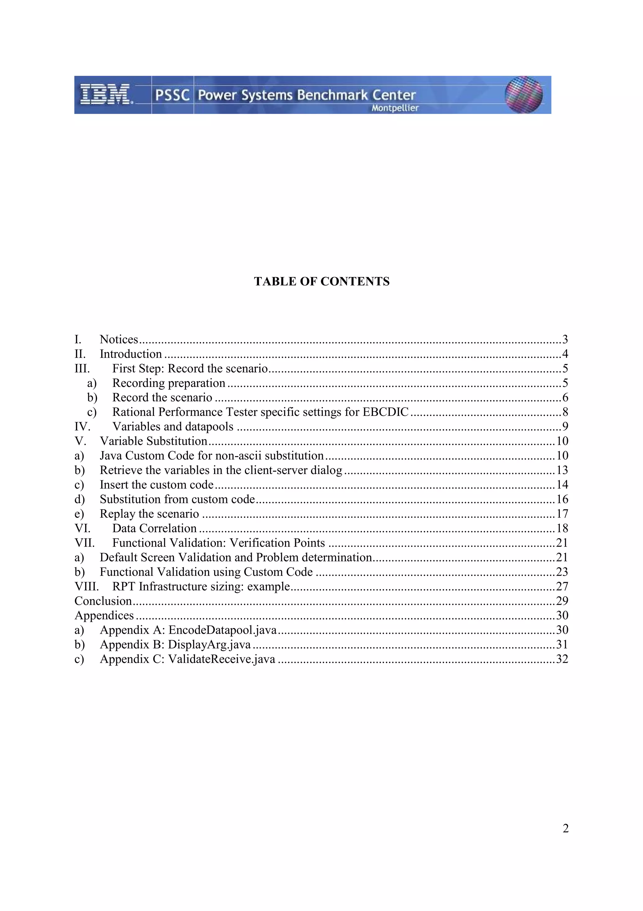 2 TABLE OF CONTENTS I. Notices......................................................................................................................................3 II. Introduction ..............................................................................................................................4 III. First Step: Record the scenario.............................................................................................5 a) Recording preparation..........................................................................................................5 b) Record the scenario ..............................................................................................................6 c) Rational Performance Tester specific settings for EBCDIC................................................8 IV. Variables and datapools .......................................................................................................9 V. Variable Substitution..............................................................................................................10 a) Java Custom Code for non-ascii substitution.........................................................................10 b) Retrieve the variables in the client-server dialog...................................................................13 c) Insert the custom code............................................................................................................14 d) Substitution from custom code...............................................................................................16 e) Replay the scenario ................................................................................................................17 VI. Data Correlation .................................................................................................................18 VII. Functional Validation: Verification Points ........................................................................21 a) Default Screen Validation and Problem determination..........................................................21 b) Functional Validation using Custom Code ............................................................................23 VIII. RPT Infrastructure sizing: example....................................................................................27 Conclusion......................................................................................................................................29 Appendices.....................................................................................................................................30 a) Appendix A: EncodeDatapool.java........................................................................................30 b) Appendix B: DisplayArg.java................................................................................................31 c) Appendix C: ValidateReceive.java ........................................................................................32 